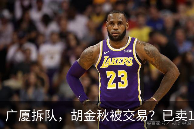 广厦拆队，胡金秋被交易？已卖1人，下家3选1，孙铭徽或也离队