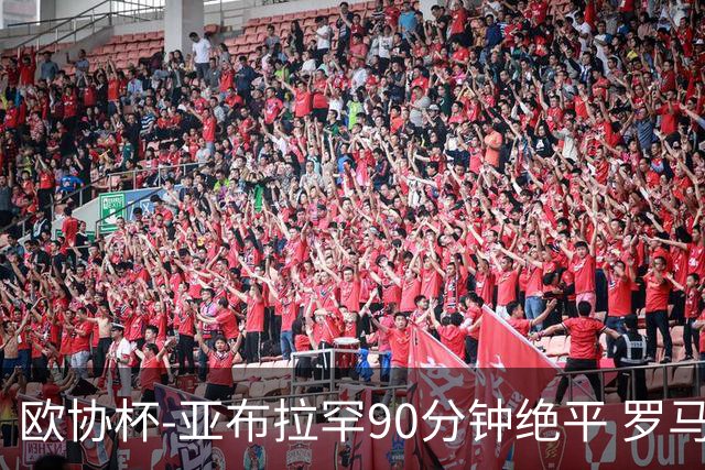 欧协杯-亚布拉罕90分钟绝平 罗马总分2-1涉险晋级