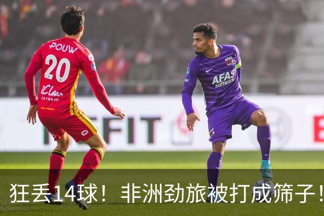 狂丢14球！非洲劲旅被打成筛子！荷兰男足收大礼，虐菜太稳了